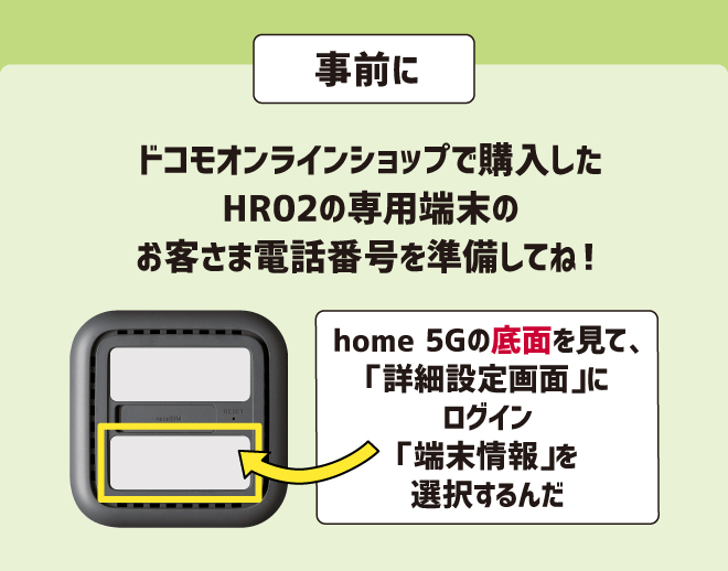 事前にドコモオンラインショップで購入したHR02の専用端末のお客さま電話番号を準備してね！home 5Gの底面を見て、「詳細設定画面」にログイン「端末情報」を選択するんだ